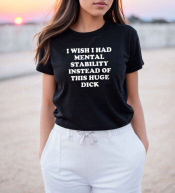I Wish I Had Mental Stability Instead Of This Huge Dick T Shirt